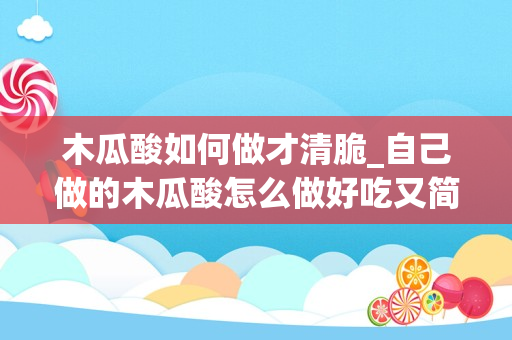 木瓜酸如何做才清脆_自己做的木瓜酸怎么做好吃又简单，做法图解分享，农家