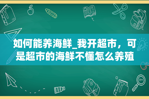 如何能养海鲜_我开超市，可是超市的海鲜不懂怎么养殖，第二天死了很多，怎么办