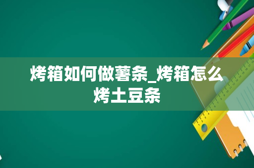 烤箱如何做薯条_烤箱怎么烤土豆条