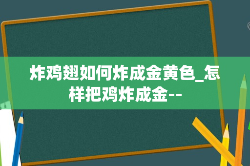 炸鸡翅如何炸成金黄色_怎样把鸡炸成金--