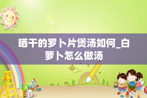 晒干的罗卜片煲汤如何_白萝卜怎么做汤