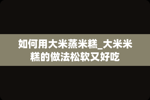 如何用大米蒸米糕_大米米糕的做法松软又好吃