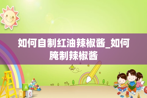 如何自制红油辣椒酱_如何腌制辣椒酱