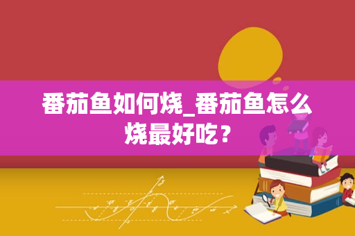 番茄鱼如何烧_番茄鱼怎么烧最好吃？
