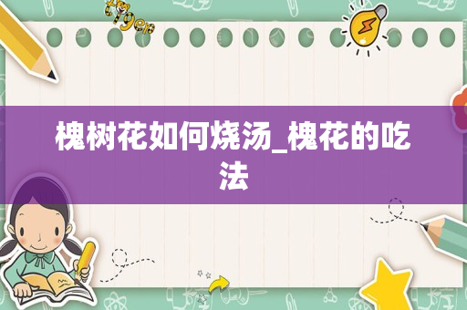 槐树花如何烧汤_槐花的吃法