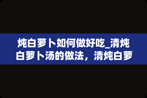 炖白萝卜如何做好吃_清炖白萝卜汤的做法，清炖白萝卜汤怎么做好吃
