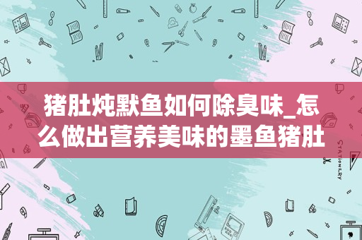 猪肚炖默鱼如何除臭味_怎么做出营养美味的墨鱼猪肚汤