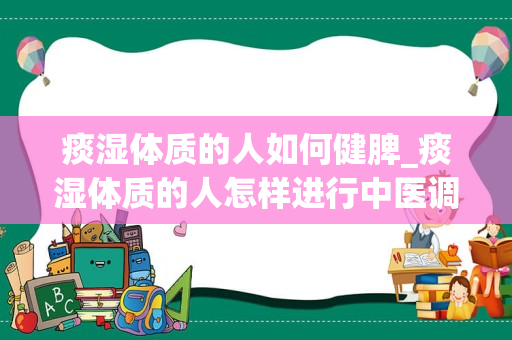 痰湿体质的人如何健脾_痰湿体质的人怎样进行中医调理？