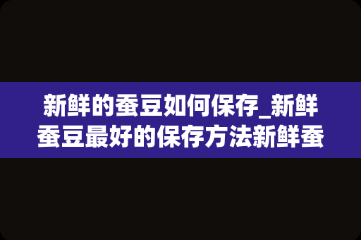 新鲜的蚕豆如何保存_新鲜蚕豆最好的保存方法新鲜蚕豆怎么保存最好
