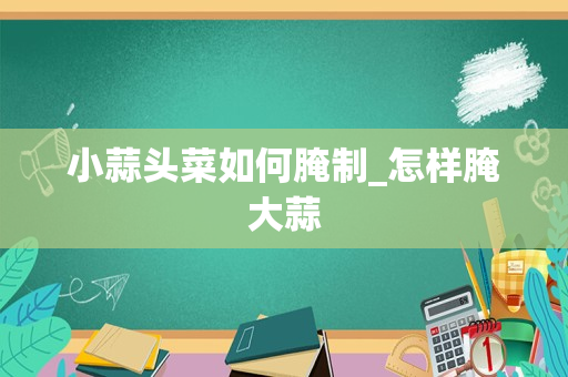 小蒜头菜如何腌制_怎样腌大蒜