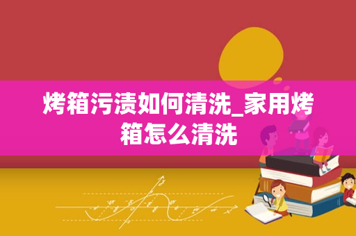 烤箱污渍如何清洗_家用烤箱怎么清洗