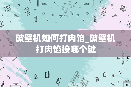 破壁机如何打肉馅_破壁机打肉馅按哪个键
