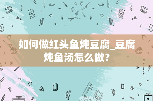如何做红头鱼炖豆腐_豆腐炖鱼汤怎么做？