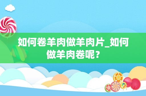 如何卷羊肉做羊肉片_如何做羊肉卷呢？