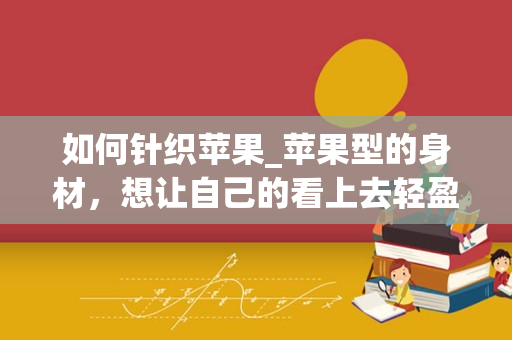 如何针织苹果_苹果型的身材，想让自己的看上去轻盈的衣服是什么？