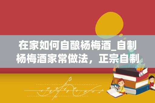 在家如何自酿杨梅酒_自制杨梅酒家常做法，正宗自制杨梅酒怎么做