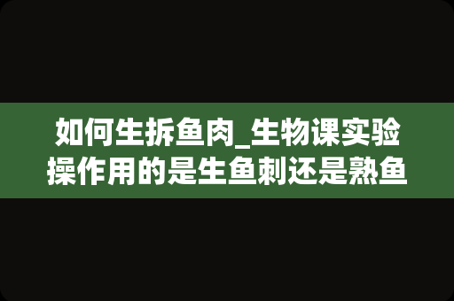 如何生拆鱼肉_生物课实验操作用的是生鱼刺还是熟鱼刺