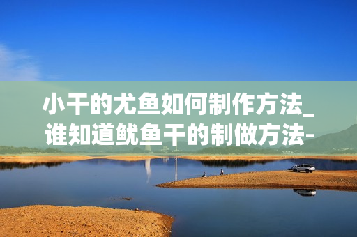 小干的尤鱼如何制作方法_谁知道鱿鱼干的制做方法-