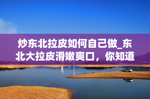 炒东北拉皮如何自己做_东北大拉皮滑嫩爽口，你知道是怎么做的吗？
