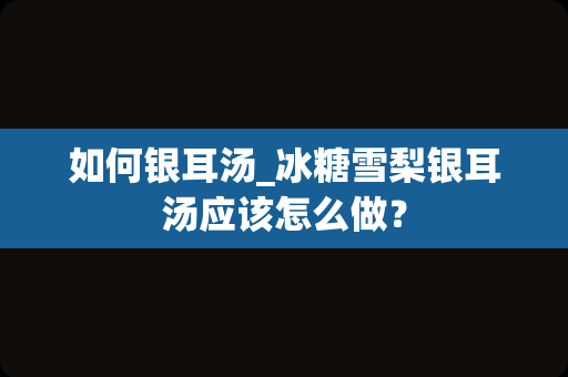 如何银耳汤_冰糖雪梨银耳汤应该怎么做？
