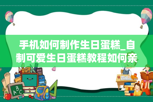 手机如何制作生日蛋糕_自制可爱生日蛋糕教程如何亲手做一个生日蛋糕