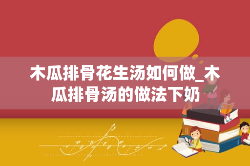 木瓜排骨花生汤如何做_木瓜排骨汤的做法下奶