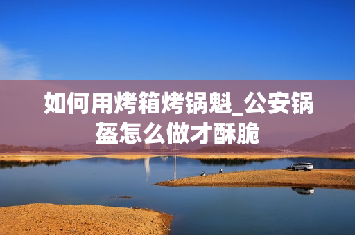 如何用烤箱烤锅魁_公安锅盔怎么做才酥脆