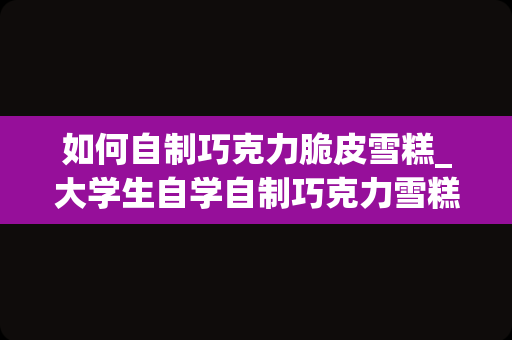 如何自制巧克力脆皮雪糕_大学生自学自制巧克力雪糕