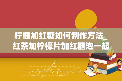 柠檬加红糖如何制作方法_红茶加柠檬片加红糖泡一起喝有什麽用