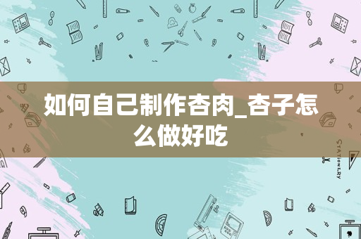 如何自己制作杏肉_杏子怎么做好吃