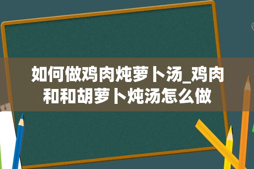 如何做鸡肉炖萝卜汤_鸡肉和和胡萝卜炖汤怎么做