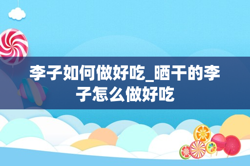 李子如何做好吃_晒干的李子怎么做好吃