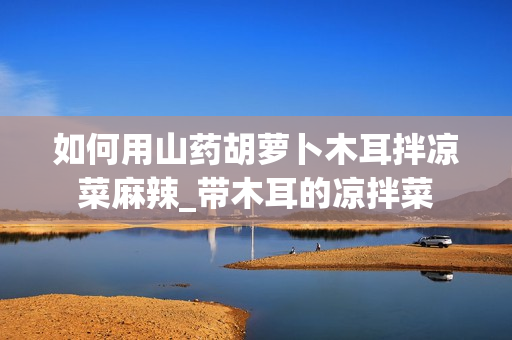 如何用山药胡萝卜木耳拌凉菜麻辣_带木耳的凉拌菜