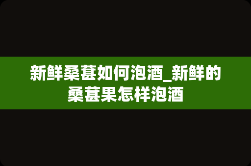 新鲜桑葚如何泡酒_新鲜的桑葚果怎样泡酒