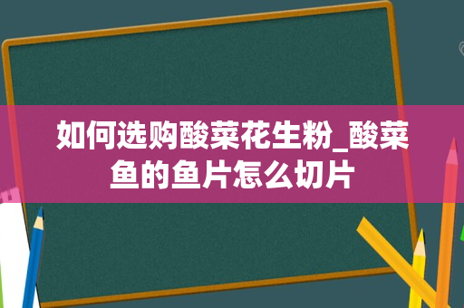 如何选购酸菜花生粉_酸菜鱼的鱼片怎么切片
