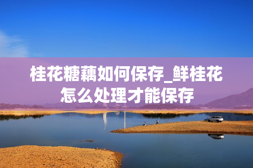 桂花糖藕如何保存_鲜桂花怎么处理才能保存
