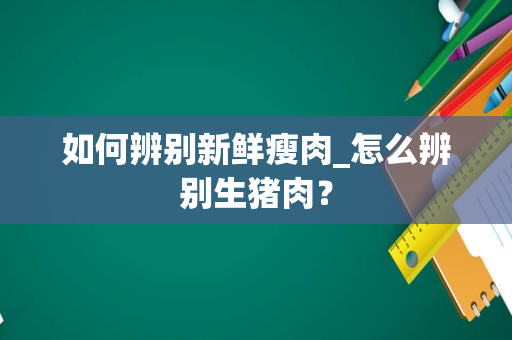 如何辨别新鲜瘦肉_怎么辨别生猪肉？