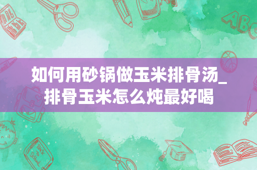 如何用砂锅做玉米排骨汤_排骨玉米怎么炖最好喝