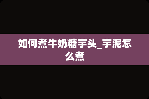 如何煮牛奶糖芋头_芋泥怎么煮