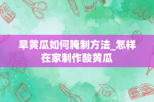 旱黄瓜如何腌制方法_怎样在家制作酸黄瓜