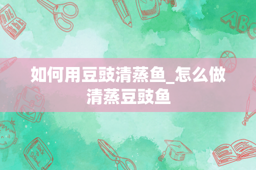 如何用豆豉清蒸鱼_怎么做清蒸豆豉鱼