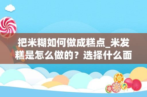 把米糊如何做成糕点_米发糕是怎么做的？选择什么面最好？