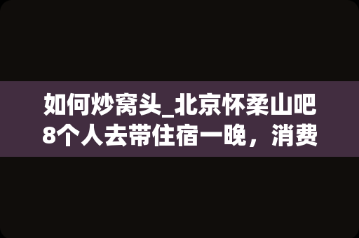 如何炒窝头_北京怀柔山吧8个人去带住宿一晚，消费大概多少？那边木屋坏境怎么样？清明节去会有臭大姐吗？_1