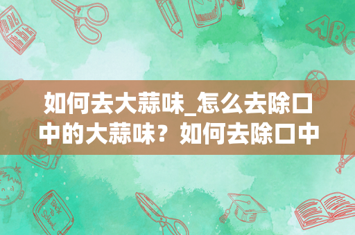 如何去大蒜味_怎么去除口中的大蒜味？如何去除口中的蒜味？