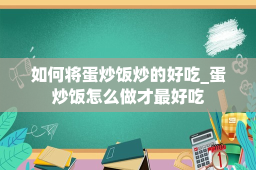 如何将蛋炒饭炒的好吃_蛋炒饭怎么做才最好吃