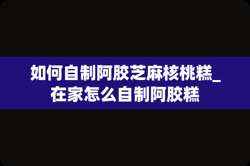 如何自制阿胶芝麻核桃糕_在家怎么自制阿胶糕