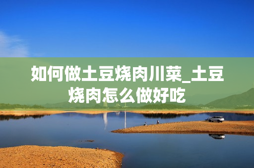 如何做土豆烧肉川菜_土豆烧肉怎么做好吃