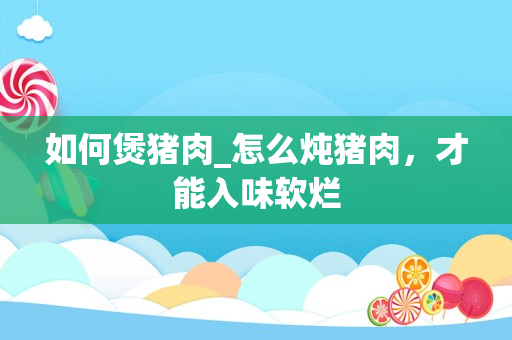 如何煲猪肉_怎么炖猪肉，才能入味软烂