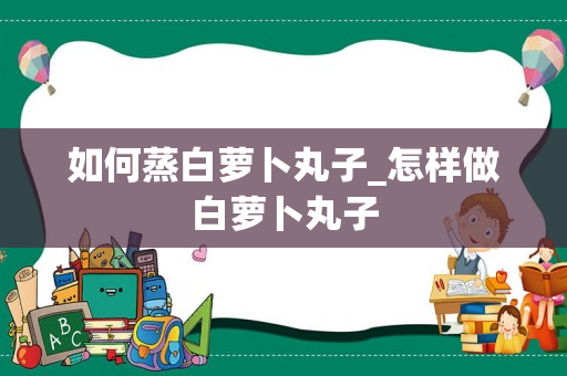 如何蒸白萝卜丸子_怎样做白萝卜丸子