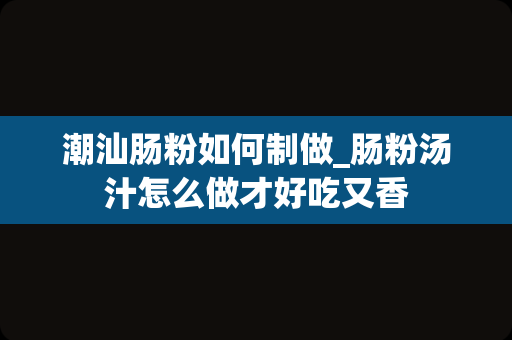 潮汕肠粉如何制做_肠粉汤汁怎么做才好吃又香